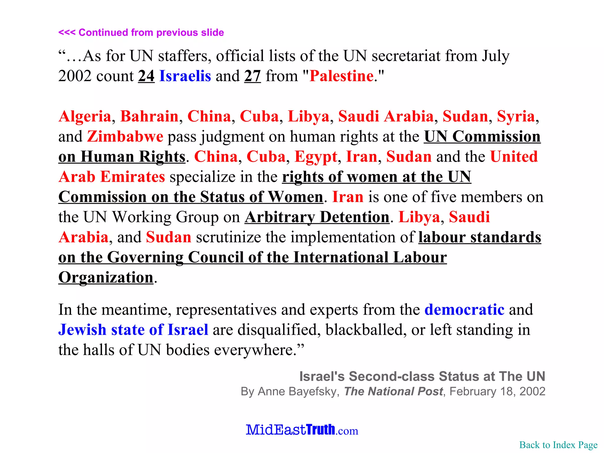 <<< Continued from previous slide “… As for UN staffers, official lists of the UN secretariat from July 2002 count  24   Israelis  and  27  from " Palestine ."  Algeria ,  Bahrain ,  China ,  Cuba ,  Libya ,  Saudi   Arabia ,  Sudan ,  Syria , and  Zimbabwe  pass judgment on human rights at the  UN Commission on Human Rights .  China ,  Cuba ,  Egypt ,  Iran ,  Sudan  and the  United Arab Emirates  specialize in the  rights of women at the UN Commission on the Status of Women .  Iran  is one of five members on the UN Working Group on  Arbitrary Detention .  Libya ,  Saudi   Arabia , and  Sudan  scrutinize the implementation of  labour standards on the Governing Council of the International Labour Organization . In the meantime, representatives and experts from the  democratic  and  Jewish state of Israel  are disqualified, blackballed, or left standing in the halls of UN bodies everywhere.” Israel's Second-class Status at The UN By Anne Bayefsky,  The National Post , February 18, 2002 Back to Index Page 