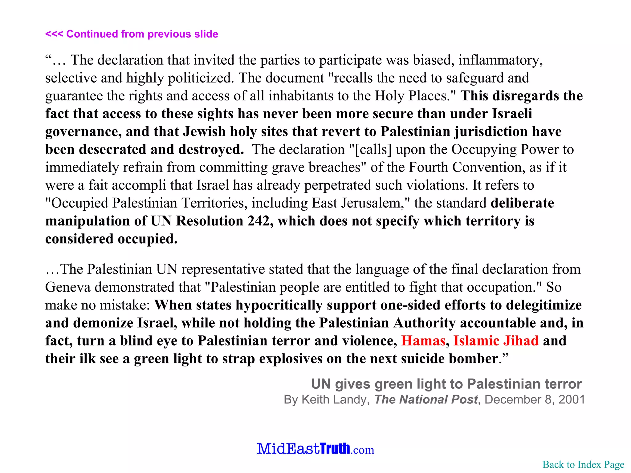 <<< Continued from previous slide “…  The declaration that invited the parties to participate was biased, inflammatory, selective and highly politicized. The document "recalls the need to safeguard and guarantee the rights and access of all inhabitants to the Holy Places."  This disregards the fact that access to these sights has never been more secure than under Israeli governance, and that Jewish holy sites that revert to Palestinian jurisdiction have been desecrated and destroyed.   The declaration "[calls] upon the Occupying Power to immediately refrain from committing grave breaches" of the Fourth Convention, as if it were a fait accompli that Israel has already perpetrated such violations. It refers to "Occupied Palestinian Territories, including East Jerusalem," the standard  deliberate manipulation of UN Resolution 242, which does not specify which territory is considered occupied.  … The Palestinian UN representative stated that the language of the final declaration from Geneva demonstrated that "Palestinian people are entitled to fight that occupation." So make no mistake:  When states hypocritically support one-sided efforts to delegitimize and demonize Israel, while not holding the Palestinian Authority accountable and, in fact, turn a blind eye to Palestinian terror and violence,  Hamas ,  Islamic Jihad  and their ilk see a green light to strap explosives on the next suicide bomber .” UN gives green light to Palestinian terror  By Keith Landy,  The National Post ,   December 8, 2001 Back to Index Page 