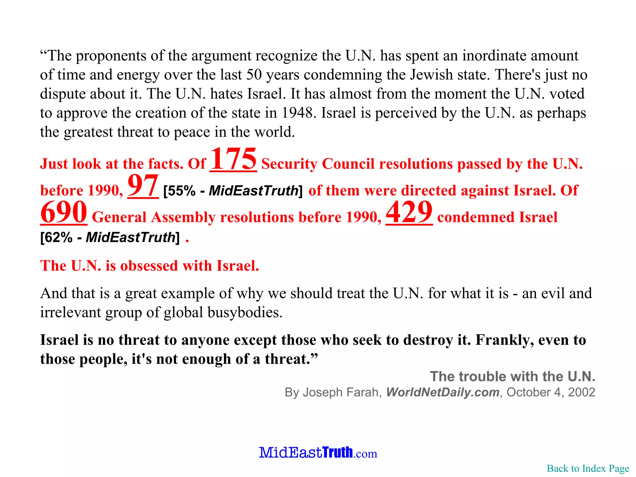 “ The proponents of the argument recognize the U.N. has spent an inordinate amount of time and energy over the last 50 years condemning the Jewish state. There's just no dispute about it. The U.N. hates Israel. It has almost from the moment the U.N. voted to approve the creation of the state in 1948. Israel is perceived by the U.N. as perhaps the greatest threat to peace in the world. Just look at the facts. Of  175  Security Council resolutions passed by the U.N. before 1990,  97   [55% -  MidEastTruth ]   of them were directed against Israel. Of  690  General Assembly resolutions before 1990,  429  condemned Israel  [62% -  MidEastTruth ]   . The U.N. is obsessed with Israel. And that is a great example of why we should treat the U.N. for what it is - an evil and irrelevant group of global busybodies. Israel is no threat to anyone except those who seek to destroy it. Frankly, even to those people, it's not enough of a threat.” The trouble with the U.N. By Joseph Farah,  WorldNetDaily.com ,   October 4, 2002 Back to Index Page 