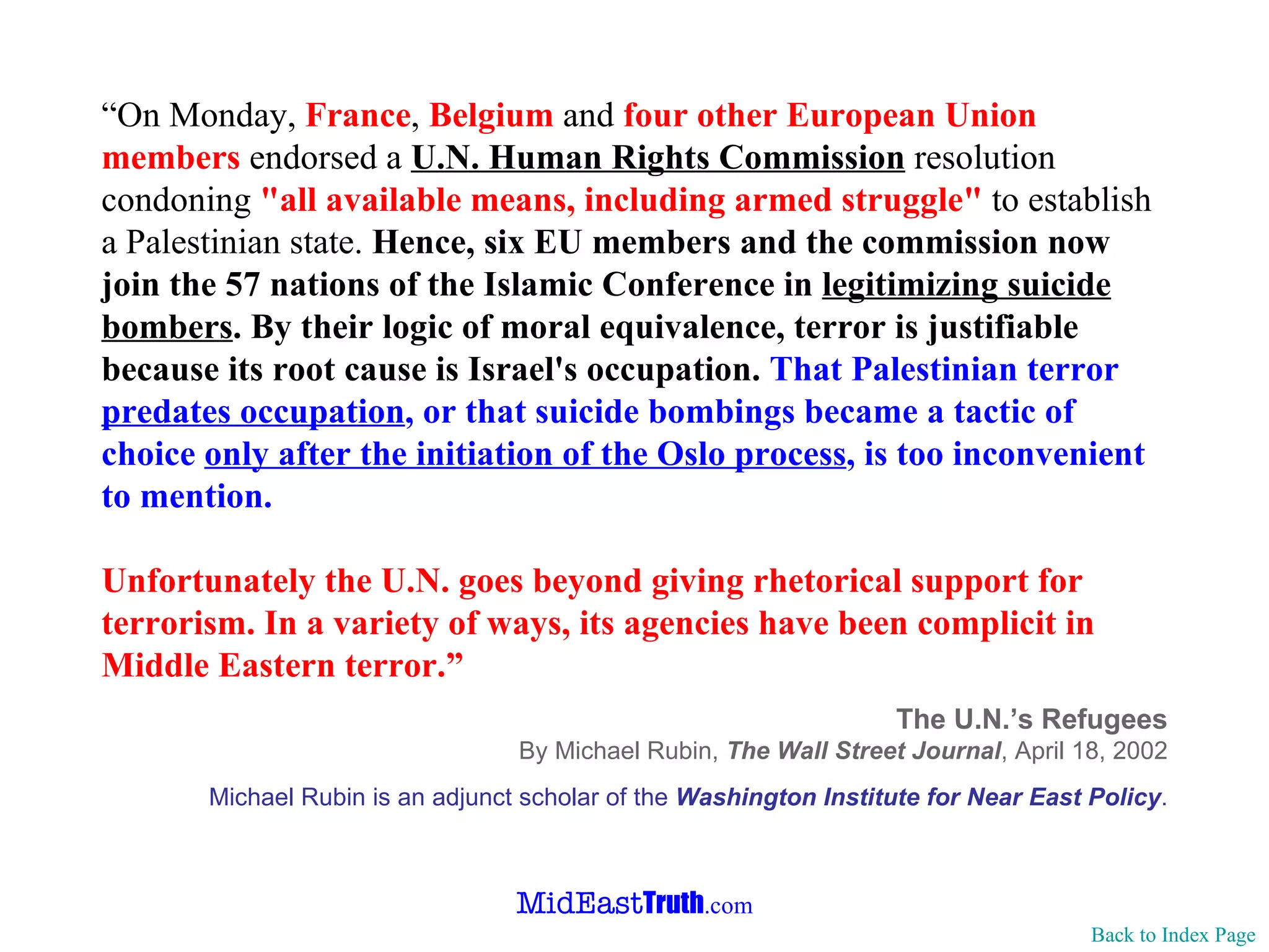 “ On Monday,  France ,  Belgium  and  four other European Union members   endorsed a  U.N. Human Rights Commission  resolution condoning  "all available   means, including armed struggle"  to   establish a Palestinian state.  Hence,   six EU members and the commission now join the 57 nations of the Islamic   Conference in  legitimizing suicide bombers .   By their logic of moral   equivalence, terror is justifiable because its root cause is Israel's   occupation.   That Palestinian terror  predates occupation , or that suicide   bombings became a tactic of choice  only after the   initiation of the Oslo   process , is too inconvenient to mention.   Unfortunately the U.N. goes beyond giving rhetorical support for terrorism.   In a variety of ways, its agencies have been complicit in Middle Eastern   terror. ” The U.N.’s Refugees By Michael Rubin,  The Wall Street Journal ,   April 18, 2002 Michael  Rubin is an adjunct scholar of the  Washington Institute for Near East   Policy . Back to Index Page 
