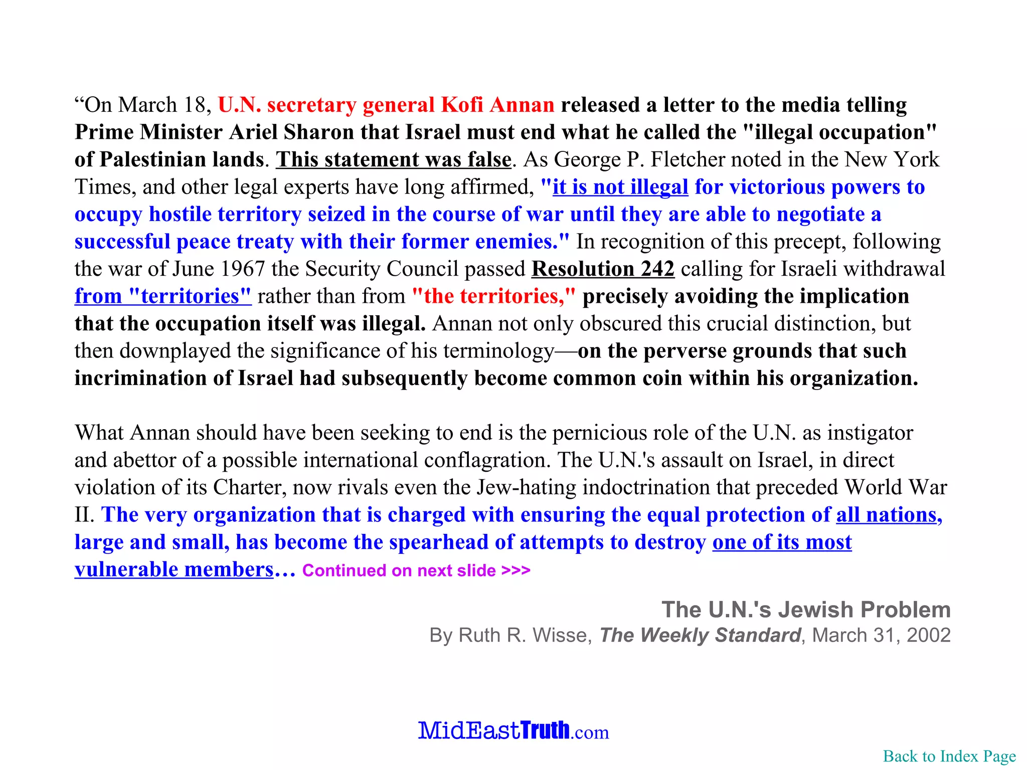 “ On March 18,  U.N. secretary general Kofi Annan  released a letter to the media telling Prime Minister Ariel Sharon that Israel must end what he called the "illegal occupation" of Palestinian lands .  This statement was false . As George P. Fletcher noted in the New York Times, and other legal experts have long affirmed,  " it is not illegal  for victorious powers to occupy hostile territory seized in the course of war until they are able to negotiate a successful peace treaty with their former enemies."  In recognition of this precept, following the war of June 1967 the Security Council passed  Resolution 242  calling for Israeli withdrawal  from "territories"  rather than from  "the territories,"   precisely avoiding the implication that the occupation itself was illegal.  Annan not only obscured this crucial distinction, but then downplayed the significance of his terminology— on the perverse grounds that such incrimination of Israel had subsequently become common coin within his organization.   What Annan should have been seeking to end is the pernicious role of the U.N. as instigator and abettor of a possible international conflagration. The U.N.'s assault on Israel, in direct violation of its Charter, now rivals even the Jew-hating indoctrination that preceded World War II.  The very organization that is charged with ensuring the equal protection of  all nations , large and small, has become the spearhead of attempts to destroy  one of its most vulnerable members …  Continued on next slide >>> The U.N.'s Jewish Problem By Ruth R. Wisse,  The Weekly Standard ,   March 31, 2002 Back to Index Page 