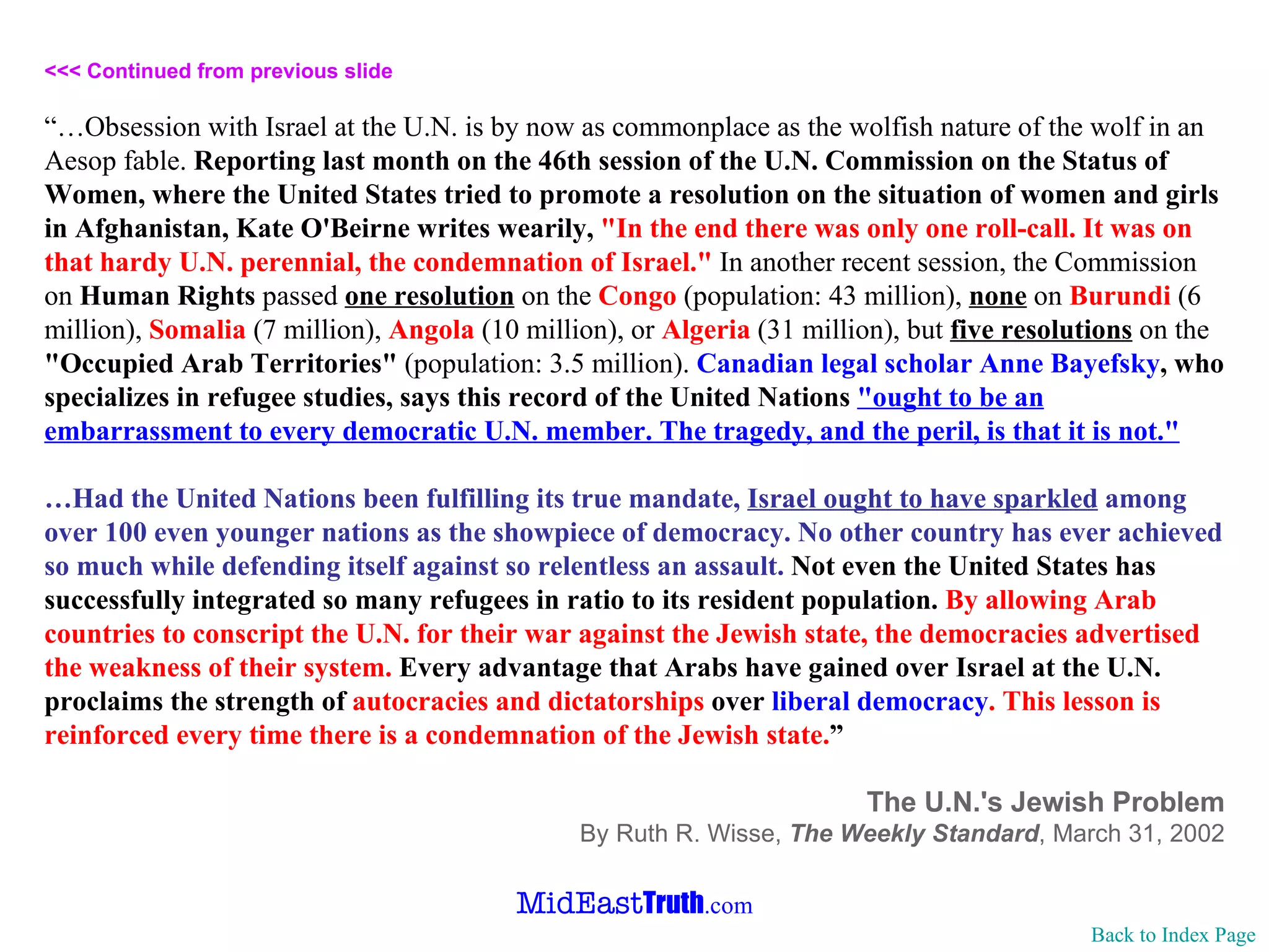 <<< Continued from previous slide “… Obsession with Israel at the U.N. is by now as commonplace as the wolfish nature of the wolf in an Aesop fable.  Reporting last month on the 46th session of the U.N. Commission on the Status of Women, where the United States tried to promote a resolution on the situation of women and girls in Afghanistan, Kate O'Beirne writes wearily,  "In the end there was only one roll-call. It was on that hardy U.N. perennial, the condemnation of Israel."  In another recent session, the Commission on  Human Rights  passed  one resolution  on the  Congo  (population: 43 million),  none  on  Burundi  (6 million),  Somalia  (7 million),  Angola  (10 million), or  Algeria  (31 million), but  five resolutions  on the  "Occupied Arab Territories"  (population: 3.5 million).  Canadian legal scholar Anne Bayefsky , who specializes in refugee studies, says this record of the United Nations   "ought to be an embarrassment to every democratic U.N. member. The tragedy, and the peril, is that it is not." … Had the United Nations been fulfilling its true mandate,  Israel ought to have sparkled  among over 100 even younger nations as the showpiece of democracy. No other country has ever achieved so much while defending itself against so relentless an assault.   Not even the United States has successfully integrated so many refugees in ratio to its resident population.   By allowing Arab countries to conscript the U.N. for their war against the Jewish state, the democracies advertised the weakness of their system.  Every advantage that Arabs have gained over Israel at the U.N. proclaims the strength of  autocracies and dictatorships  over   liberal democracy . This lesson is reinforced every time there is a condemnation of the Jewish state. ” The U.N.'s Jewish Problem By Ruth R. Wisse,  The Weekly Standard ,   March 31, 2002 Back to Index Page 