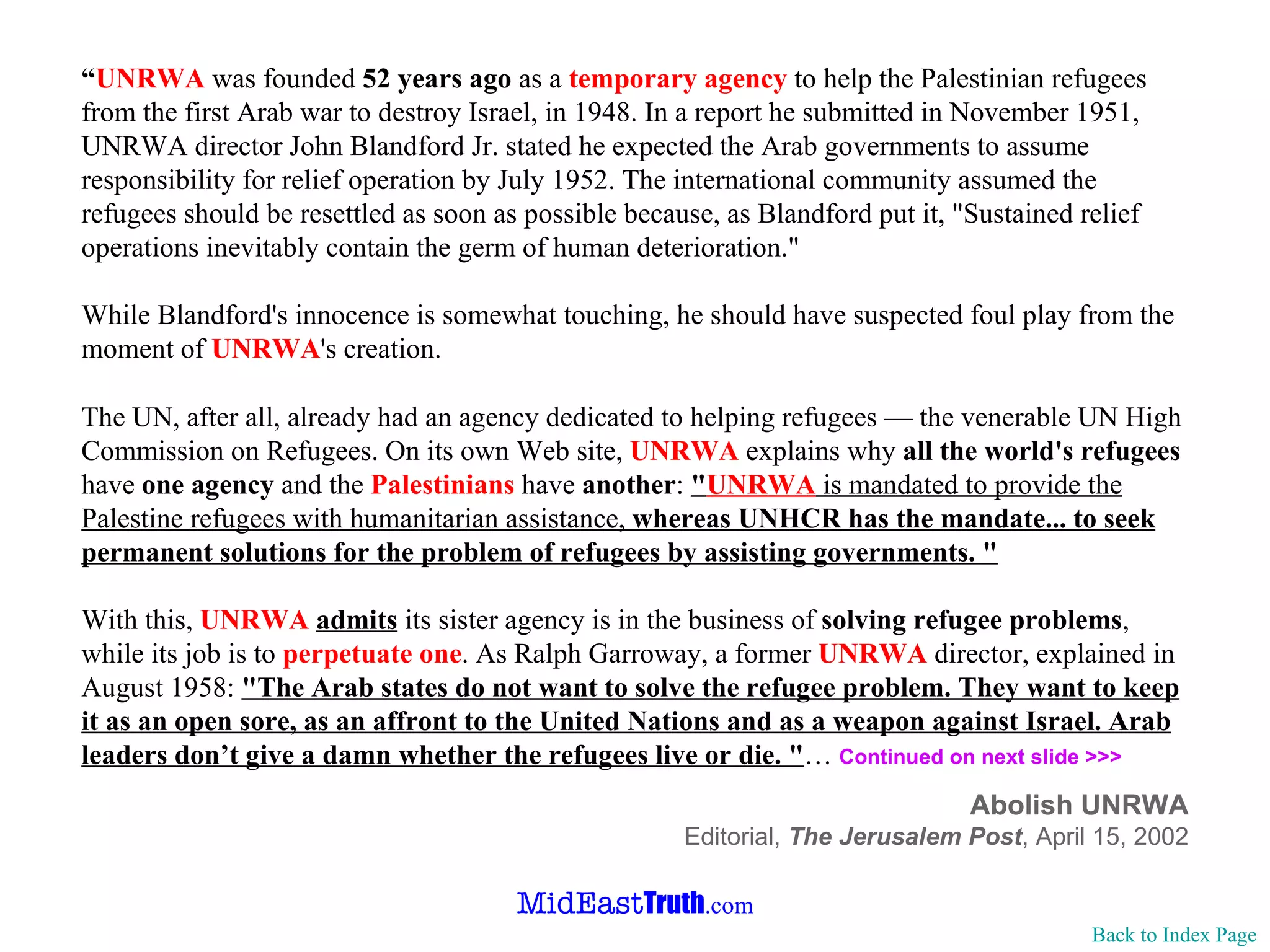 “ UNRWA  was founded  52 years ago  as a  temporary agency  to help the Palestinian refugees from the first Arab war to destroy Israel, in 1948. In a report he submitted in November 1951, UNRWA director John Blandford Jr. stated he expected the Arab governments to assume responsibility for relief operation by July 1952. The international community assumed the refugees should be resettled as soon as possible because, as Blandford put it, "Sustained relief operations inevitably contain the germ of human deterioration." While Blandford's innocence is somewhat touching, he should have suspected foul play from the moment of  UNRWA 's creation. The UN, after all, already had an agency dedicated to helping refugees — the venerable UN High Commission on Refugees. On its own Web site,  UNRWA  explains why  all the world's refugees  have  one agency  and the  Palestinians  have  another :  " UNRWA  is mandated to provide the Palestine refugees with humanitarian assistance,  whereas UNHCR has the mandate... to seek permanent solutions for the problem of refugees by assisting governments. " With this,  UNRWA   admits  its sister agency is in the business of  solving refugee problems , while its job is to  perpetuate one . As Ralph Garroway, a former  UNRWA  director, explained in August 1958:  "The Arab states do not want to solve the refugee problem. They want to keep it as an open sore, as an affront to the United Nations and as a weapon against Israel. Arab leaders don’t give a damn whether the refugees live or die. " …  Continued on next slide >>> Abolish UNRWA Editorial,  The Jerusalem Post , April 15, 2002 Back to Index Page 