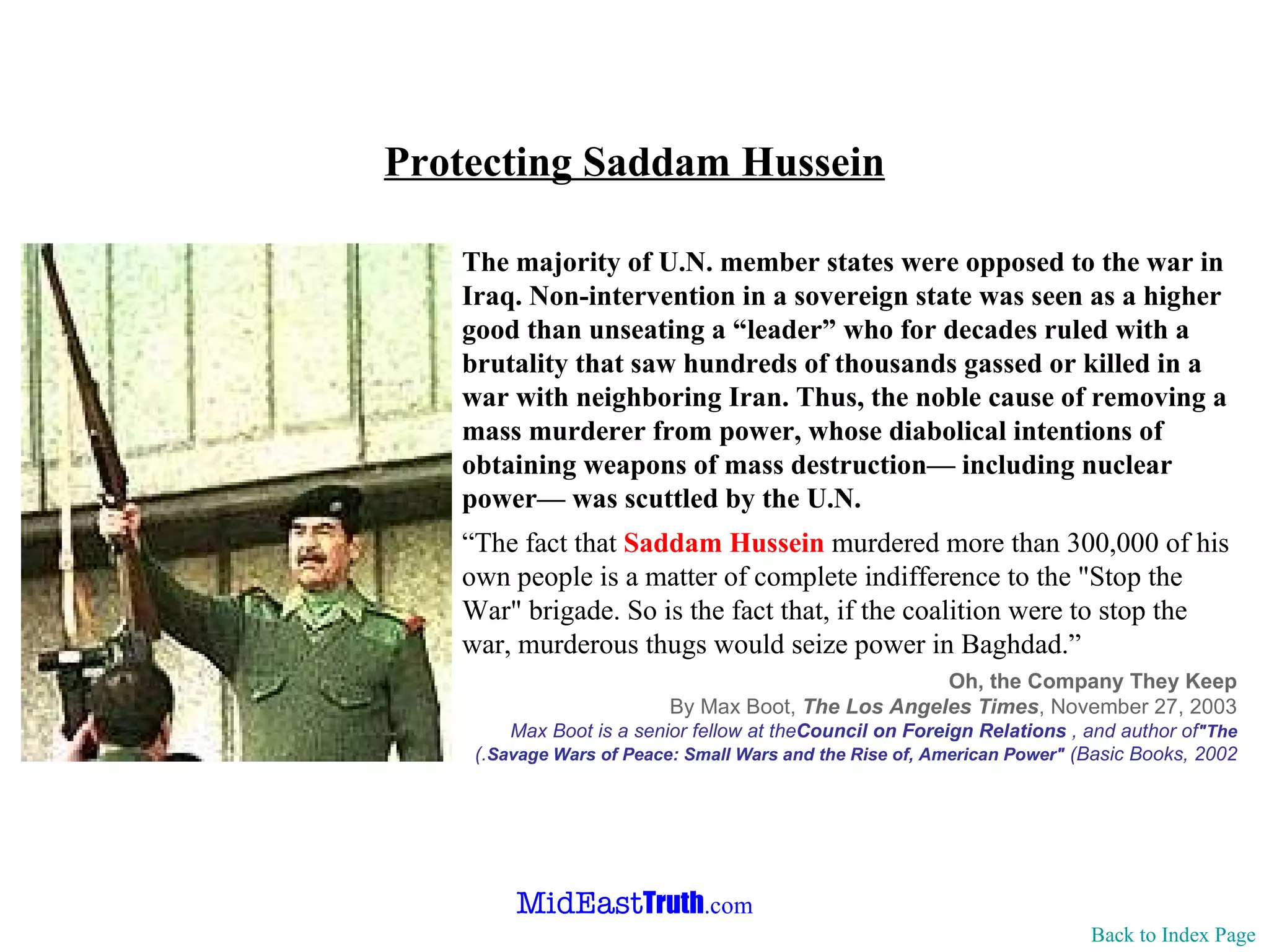 Protecting Saddam Hussein Back to Index Page The majority of U.N. member states were opposed to the war in Iraq. Non-intervention in a sovereign state was seen as a higher good than unseating a “leader” who for decades ruled with a brutality that saw hundreds of thousands gassed or killed in a war with neighboring Iran. Thus, the noble cause of removing a mass murderer from power, whose diabolical intentions of obtaining weapons of mass destruction— including nuclear power— was scuttled by the U.N. “ The fact that  Saddam Hussein  murdered more than 300,000 of his own people is a matter of complete indifference to the "Stop the War" brigade. So is the fact that, if the coalition were to stop the war, murderous thugs would seize power in Baghdad.”   Oh, the Company They Keep By Max Boot,  The Los Angeles Times , November 27, 2003 Max Boot is a senior fellow at the  Council on Foreign Relations , and author of  "The Savage Wars of Peace: Small Wars and the Rise of, American Power"  (Basic Books, 2002 .) 