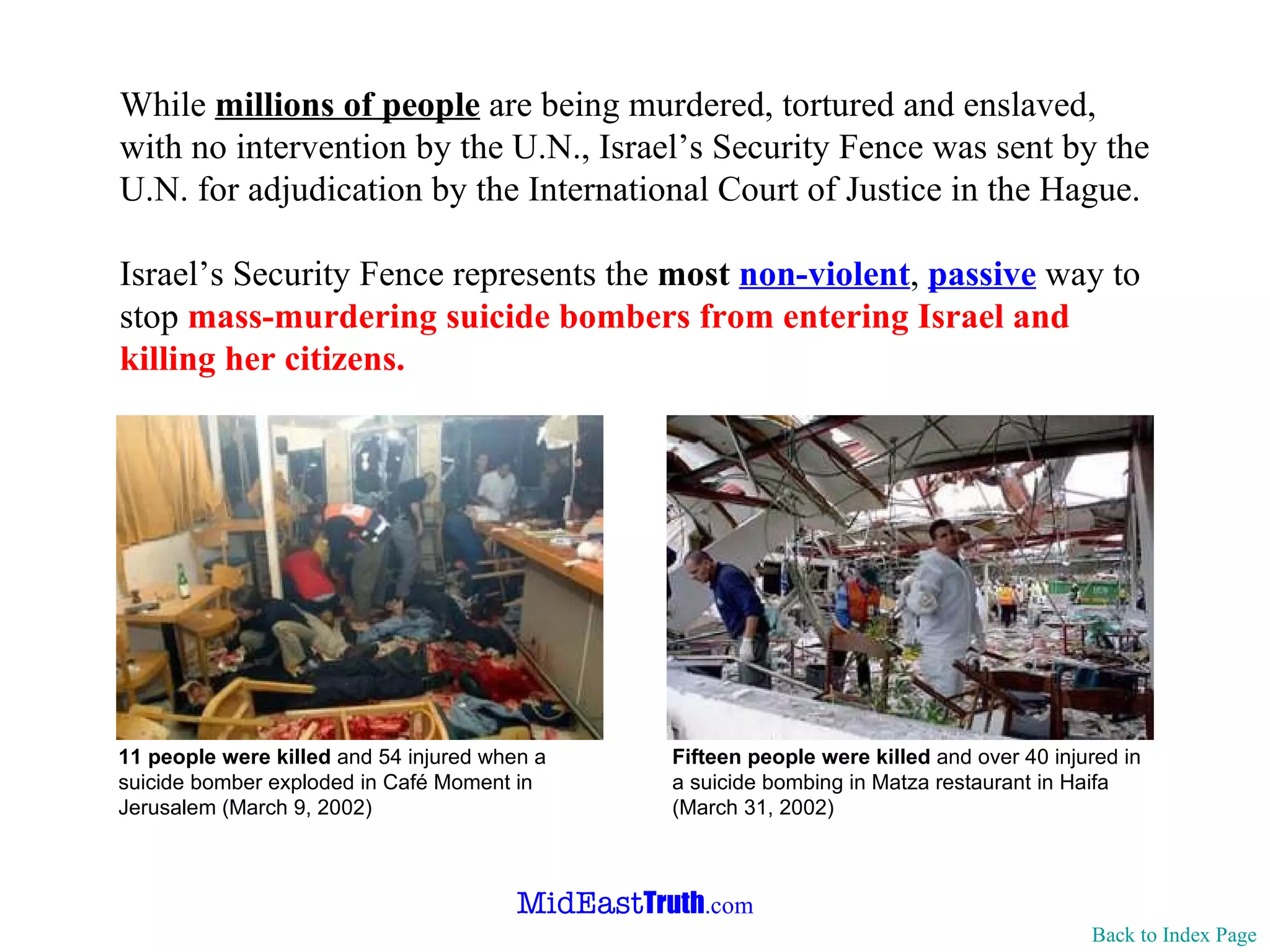 While  millions of people  are being murdered,  tortured  and enslaved, with no intervention by the U.N., Israel’s Security Fence was sent by the U.N. for adjudication by the  International Court of Justice  in the  Hague . Israel’s Security Fence represents the  most   non-violent ,  passive  way to stop  mass-murdering suicide bombers from entering Israel and killing her citizens. Back to Index Page 11 people were killed  and 54 injured when a   suicide bomber exploded   in Café Moment in Jerusalem (March 9, 2002) Fifteen people were killed  and over 40 injured in a suicide bombing  in  Matza restaurant  in Haifa  (March 31, 2002) 