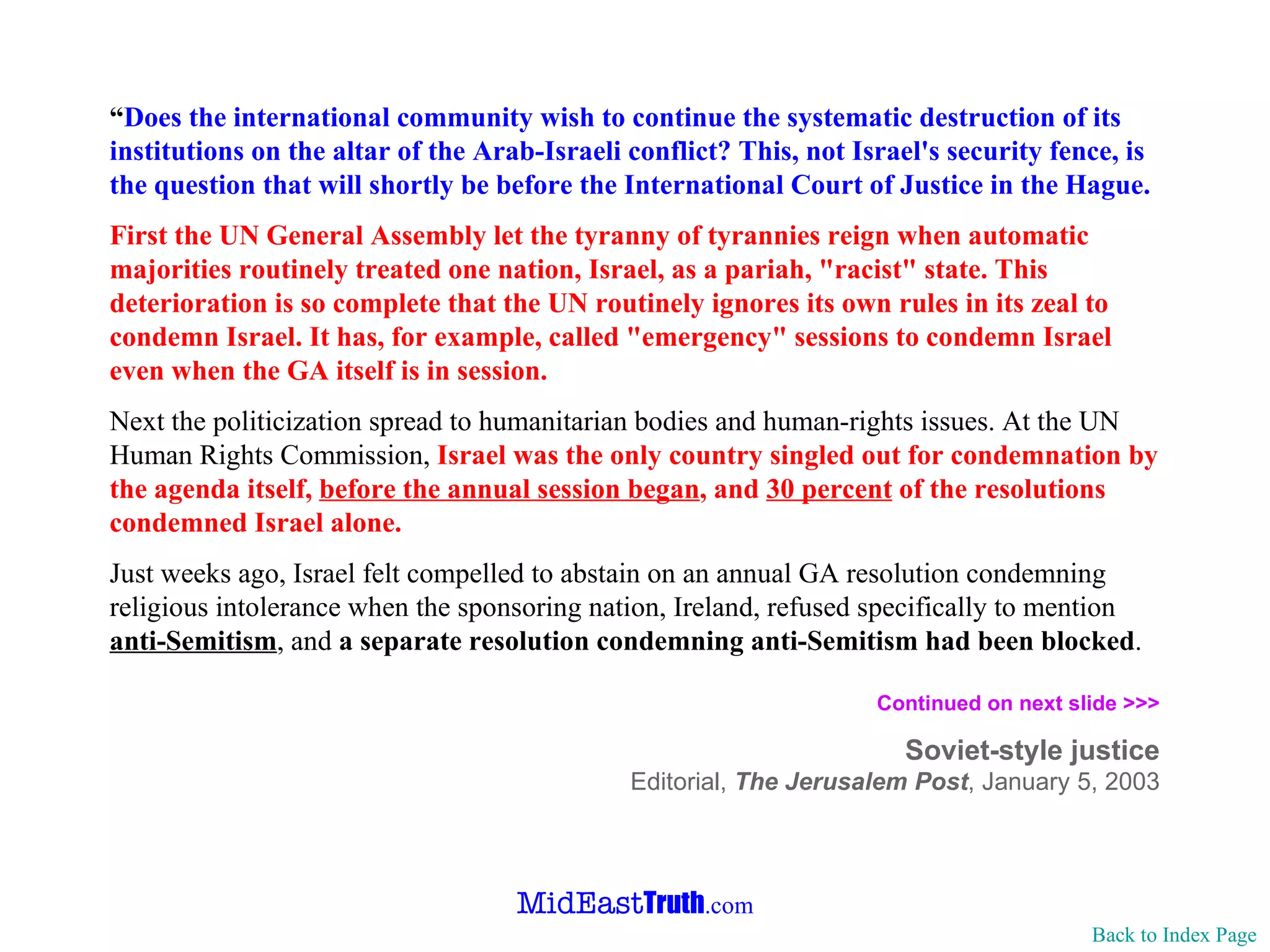 “ Does the international community wish to continue the systematic destruction of its institutions on the altar of the Arab-Israeli conflict? This, not Israel's security fence, is the question that will shortly be before the International Court of Justice in the Hague. First the UN General Assembly let the tyranny of tyrannies reign when automatic majorities routinely treated one nation, Israel, as a pariah, "racist" state. This deterioration is so complete that the UN routinely ignores its own rules in its zeal to condemn Israel. It has, for example, called "emergency" sessions to condemn Israel even when the GA itself is in session. Next the politicization spread to humanitarian bodies and human-rights issues. At the UN Human Rights Commission,  Israel was the only country singled out for condemnation by the agenda itself,  before the annual session began , and  30 percent  of the resolutions condemned Israel alone. Just weeks ago, Israel felt compelled to abstain on an annual GA resolution condemning religious intolerance when the sponsoring nation, Ireland, refused specifically to mention  anti-Semitism , and  a separate resolution condemning anti-Semitism had been blocked . Continued on next slide >>> Soviet-style justice Editorial,  The Jerusalem Post ,   January 5, 2003 Back to Index Page 
