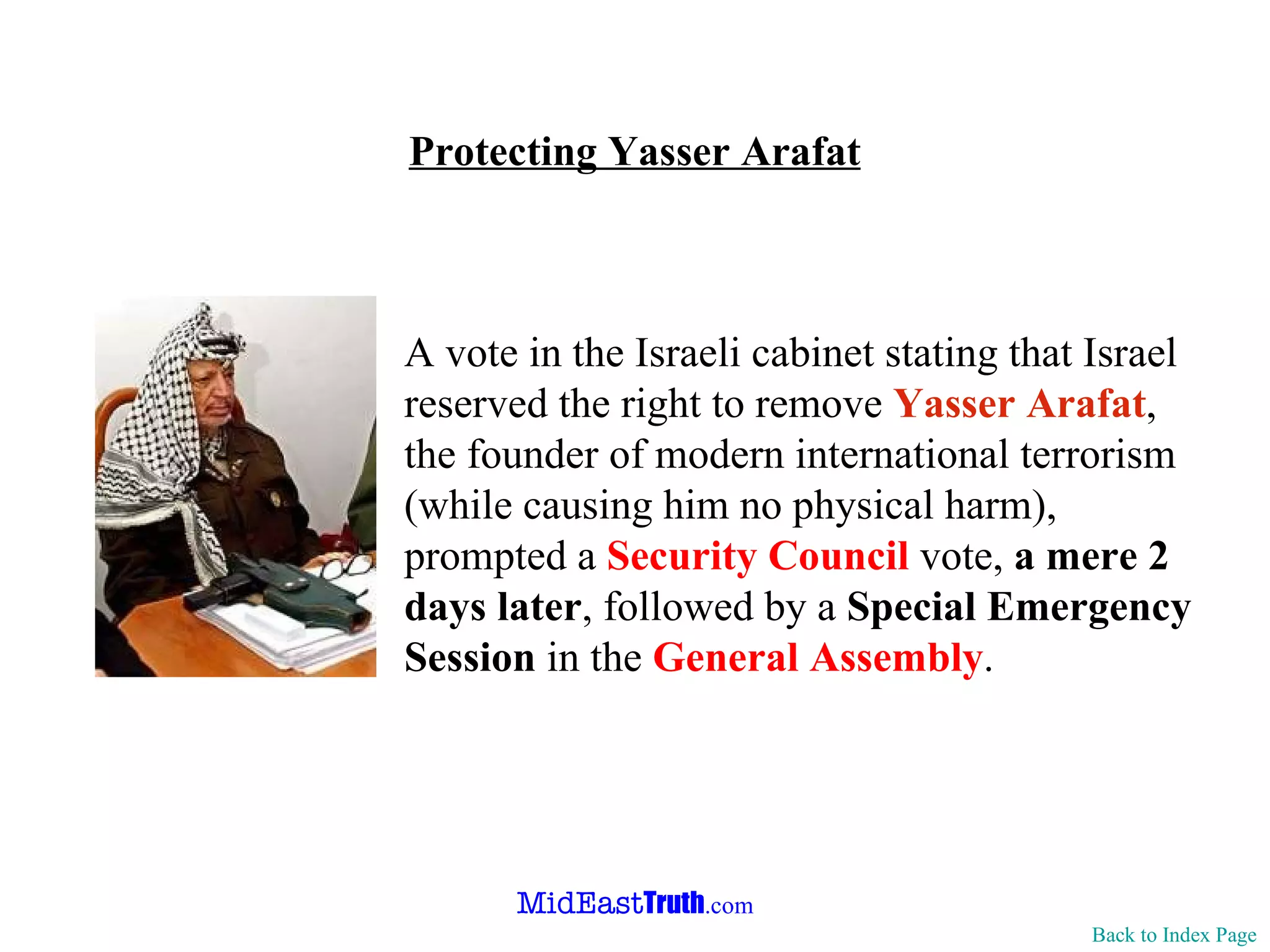 Protecting Yasser Arafat Back to Index Page A vote in the Israeli cabinet stating that Israel reserved the right to remove  Yasser Arafat , the founder of modern international terrorism (while causing him no physical harm), prompted a  Security Council  vote,  a mere 2 days later , followed by a  Special Emergency Session  in the  General Assembly . 