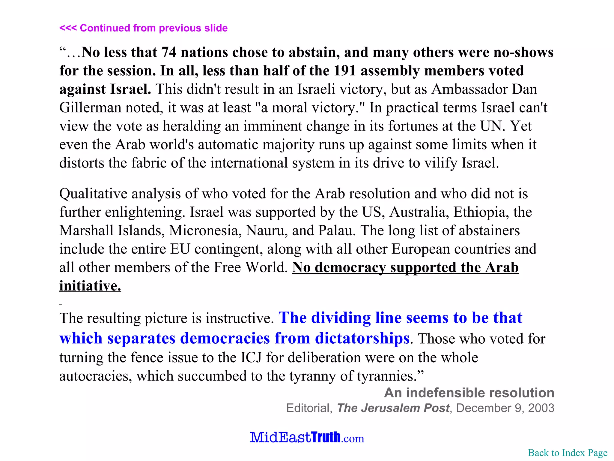 <<< Continued from previous slide “… No less that 74 nations chose to abstain, and many others were no-shows for the session. In all, less than half of the 191 assembly members voted against Israel.  This didn't result in an Israeli victory, but as Ambassador Dan Gillerman noted, it was at least "a moral victory." In practical terms Israel can't view the vote as heralding an imminent change in its fortunes at the UN. Yet even the Arab world's automatic majority runs up against some limits when it distorts the fabric of the international system in its drive to vilify Israel.  Qualitative analysis of who voted for the Arab resolution and who did not is further enlightening. Israel was supported by the US, Australia, Ethiopia, the Marshall Islands, Micronesia, Nauru, and Palau. The long list of abstainers include the entire EU contingent, along with all other European countries and all other members of the Free World.  No democracy supported the Arab initiative. The resulting picture is instructive.  The dividing line seems to be that which separates democracies from dictatorships . Those who voted for turning the fence issue to the ICJ for deliberation were on the whole autocracies, which succumbed to the tyranny of tyrannies. ” An indefensible resolution Editorial,  The Jerusalem Post ,   December 9, 2003 Back to Index Page 
