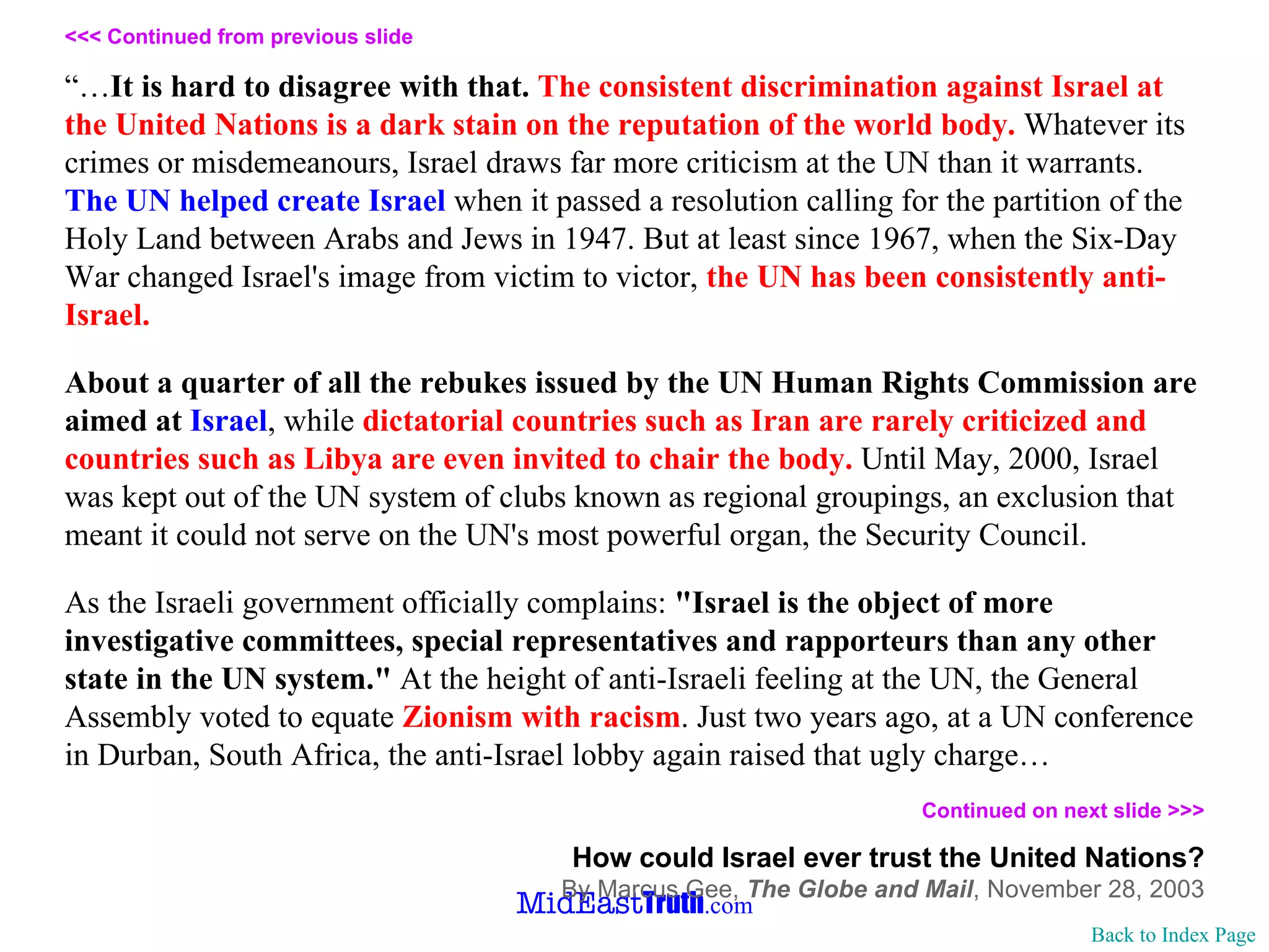 <<< Continued from previous slide “… It is hard to disagree with that.   The consistent discrimination against Israel at the United Nations is a dark stain on the reputation of the world body.  Whatever its crimes or misdemeanours, Israel draws far more criticism at the UN than it warrants.  The UN helped create Israel  when it passed a resolution calling for the partition of the Holy Land between Arabs and Jews in 1947. But at least since 1967, when the Six-Day War changed Israel's image from victim to victor,  the UN has been consistently anti-Israel.  About a quarter of all the rebukes issued by the UN Human Rights Commission are aimed at  Israel , while  dictatorial countries such as Iran are rarely criticized and countries such as Libya are even invited to chair the body.  Until May, 2000, Israel was kept out of the UN system of clubs known as regional groupings, an exclusion that meant it could not serve on the UN's most powerful organ, the Security Council. As the Israeli government officially complains:  "Israel is the object of more investigative committees, special representatives and rapporteurs than any other state in the UN system."  At the height of anti-Israeli feeling at the UN, the General Assembly voted to equate  Zionism with racism . Just two years ago, at a UN conference in Durban, South Africa, the anti-Israel lobby again raised that ugly charge… Continued on next slide >>>   How could Israel ever trust the United Nations? By Marcus Gee,  The Globe and Mail ,   November 28, 2003 Back to Index Page 