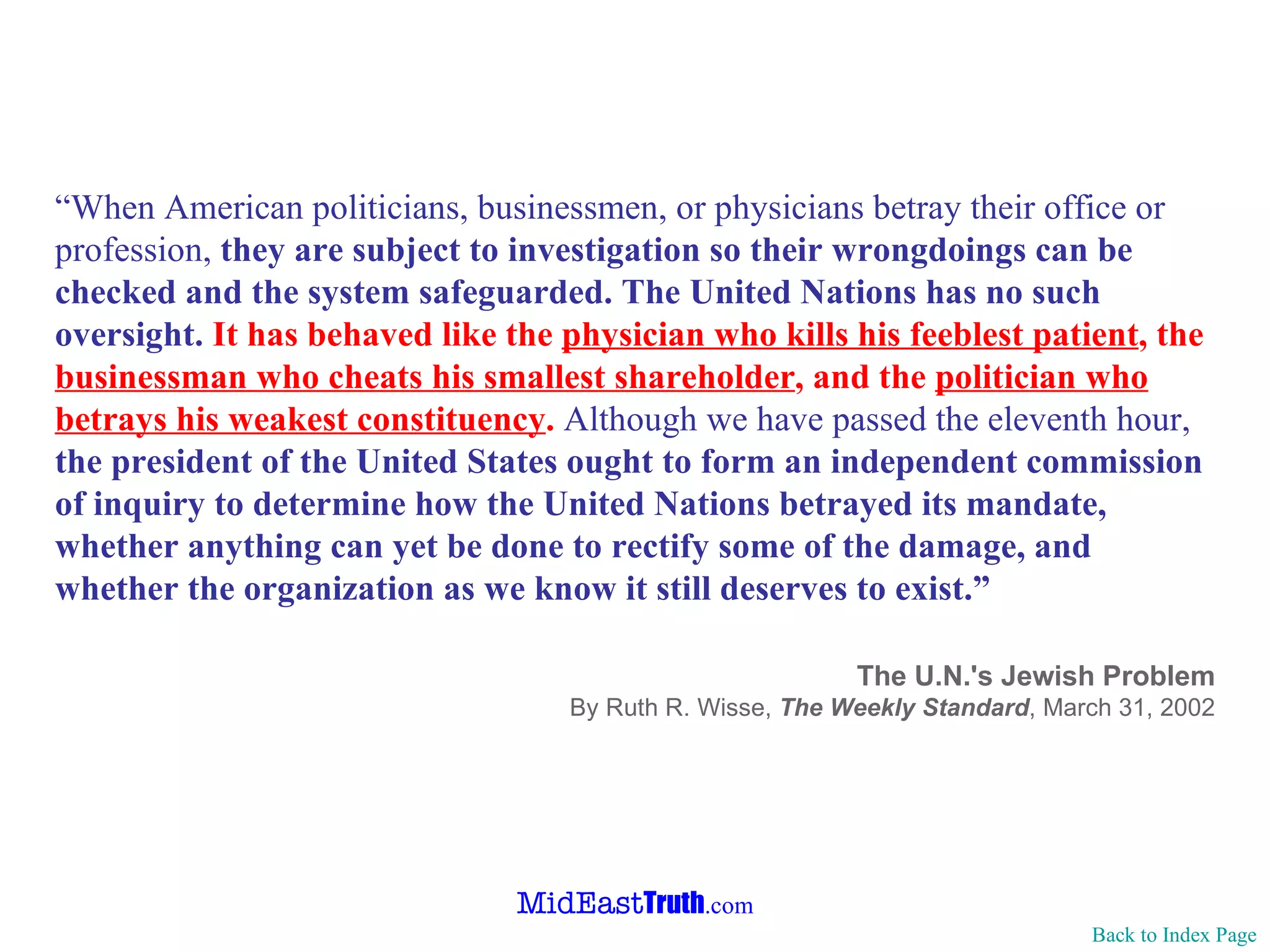 “ When American politicians, businessmen, or physicians betray their office or profession,  they are subject to investigation so their wrongdoings can be checked and the system safeguarded.   The United Nations has no such oversight.   It has behaved like the  physician who kills his feeblest patient , the  businessman who cheats his smallest shareholder , and the  politician who betrays his weakest constituency .  Although we have passed the eleventh hour,  the president of the United States ought to form an independent commission of inquiry to determine how the United Nations betrayed its mandate, whether anything can yet be done to rectify some of the damage, and whether the organization as we know it still deserves to exist.” The U.N.'s Jewish Problem By Ruth R. Wisse,  The Weekly Standard ,   March 31, 2002 Back to Index Page 