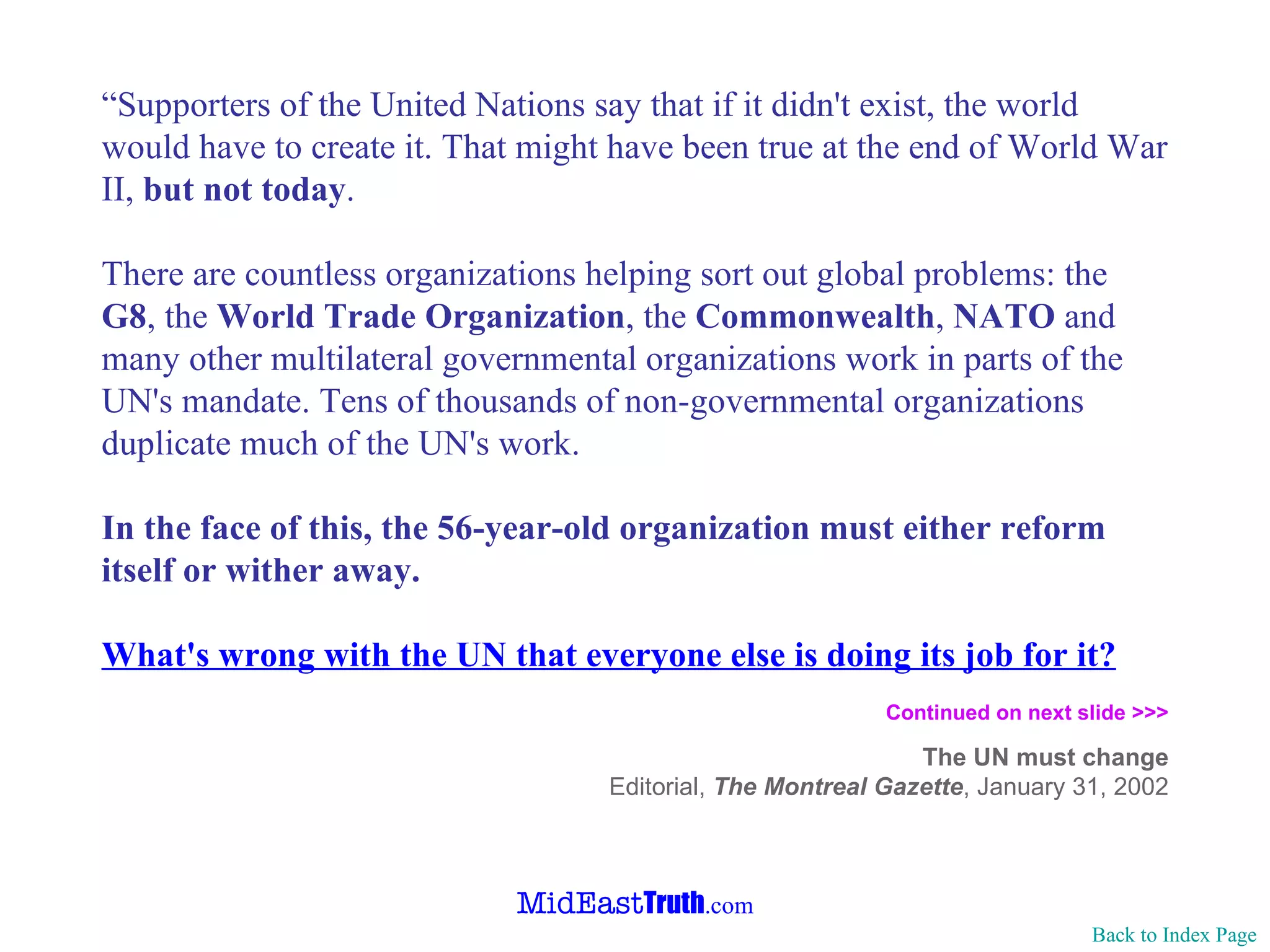“ Supporters of the United Nations say that if it didn't exist, the world would have to create it. That might have been true at the end of World War II,  but not today . There are countless organizations helping sort out global problems: the  G8 , the  World Trade Organization , the  Commonwealth ,  NATO  and many other multilateral governmental organizations work in parts of the UN's mandate. Tens of thousands of non-governmental organizations duplicate much of the UN's work. In the face of this, the 56-year-old organization must either reform itself or wither away. What's wrong with the UN that everyone else is doing its job for it? Continued on next slide >>>   The UN must change Editorial,  The Montreal Gazette ,   January 31, 2002 Back to Index Page 