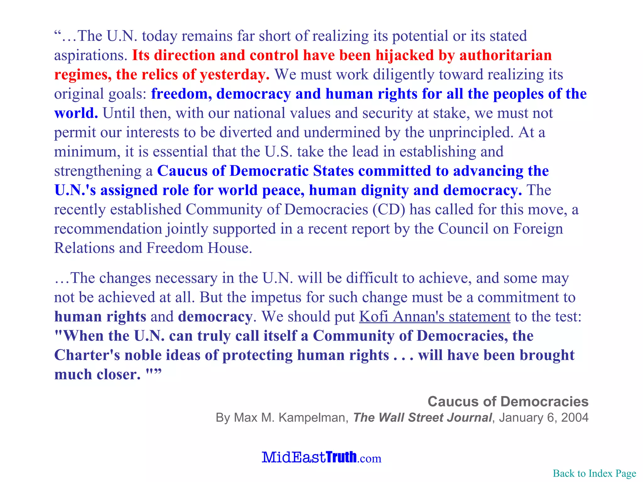“… The U.N. today remains far short of realizing its potential or its stated aspirations.  Its direction and control have been hijacked by authoritarian regimes, the relics of yesterday.  We must work diligently toward realizing its original goals:  freedom, democracy and human rights for all the peoples of the world.  Until then, with our national values and security at stake, we must not permit our interests to be diverted and undermined by the unprincipled. At a minimum, it is essential that the U.S. take the lead in establishing and strengthening a  Caucus of Democratic States committed to advancing the U.N.'s assigned role for world peace, human dignity and democracy.  The recently established Community of Democracies (CD) has called for this move, a recommendation jointly supported in a recent report by the Council on Foreign Relations and Freedom House. … The changes necessary in the U.N. will be difficult to achieve, and some may not be achieved at all. But the impetus for such change must be a commitment to  human rights  and  democracy . We should put  Kofi Annan's statement  to the test:  "When the U.N. can truly call itself a Community of Democracies, the Charter's noble ideas of protecting human rights . . . will have been brought much closer. "” Caucus of Democracies By Max M. Kampelman,  The Wall Street Journal , January 6, 2004 Back to Index Page 