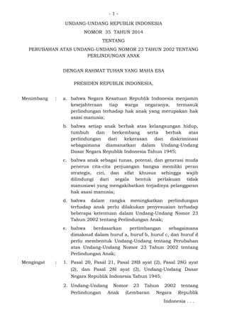 - 1 -
UNDANG-UNDANG REPUBLIK INDONESIA
NOMOR 35 TAHUN 2014
TENTANG
PERUBAHAN ATAS UNDANG-UNDANG NOMOR 23 TAHUN 2002 TENTANG
PERLINDUNGAN ANAK
DENGAN RAHMAT TUHAN YANG MAHA ESA
PRESIDEN REPUBLIK INDONESIA,
Menimbang : a. bahwa Negara Kesatuan Republik Indonesia menjamin
kesejahteraan tiap warga negaranya, termasuk
perlindungan terhadap hak anak yang merupakan hak
asasi manusia;
b. bahwa setiap anak berhak atas kelangsungan hidup,
tumbuh dan berkembang serta berhak atas
perlindungan dari kekerasan dan diskriminasi
sebagaimana diamanatkan dalam Undang-Undang
Dasar Negara Republik Indonesia Tahun 1945;
c. bahwa anak sebagai tunas, potensi, dan generasi muda
penerus cita-cita perjuangan bangsa memiliki peran
strategis, ciri, dan sifat khusus sehingga wajib
dilindungi dari segala bentuk perlakuan tidak
manusiawi yang mengakibatkan terjadinya pelanggaran
hak asasi manusia;
d. bahwa dalam rangka meningkatkan perlindungan
terhadap anak perlu dilakukan penyesuaian terhadap
beberapa ketentuan dalam Undang-Undang Nomor 23
Tahun 2002 tentang Perlindungan Anak;
e. bahwa berdasarkan pertimbangan sebagaimana
dimaksud dalam huruf a, huruf b, huruf c, dan huruf d
perlu membentuk Undang-Undang tentang Perubahan
atas Undang-Undang Nomor 23 Tahun 2002 tentang
Perlindungan Anak;
Mengingat : 1. Pasal 20, Pasal 21, Pasal 28B ayat (2), Pasal 28G ayat
(2), dan Pasal 28I ayat (2), Undang-Undang Dasar
Negara Republik Indonesia Tahun 1945;
2. Undang-Undang Nomor 23 Tahun 2002 tentang
Perlindungan Anak (Lembaran Negara Republik
Indonesia . . .
 