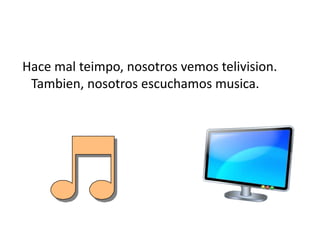 Hace mal teimpo, nosotrosvemostelivision. Tambien, nosotrosescuchamosmusica.