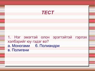 ТЕСТ
1. Нэг эмэгтэй олон эрэгтэйтэй гэрлэх
хэлбэрийг юу гэдэг вэ?
а. Моногами б. Полиандри
в. Полигени
 