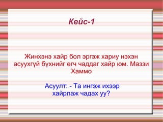 Кейс-1
Жинхэнэ хайр бол эргэж хариу нэхэн
асуухгүй бүхнийг өгч чаддаг хайр юм. Маззи
Хаммо
Асуулт: - Та ингэж ихээр
хайрлаж чадах уу?
 