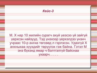 Кейс-3
М. Х нар 10 жилийн сурагч ахуй үеэсээ үй зайгүй
үерхсэн найзууд. Тэд үнэхээр үерхэлдээ үнэнч
учраас 10-р ангиа төгсөөд л гэрлэсэн. Удахгүй Х
анхныхаа хүүхдийг төрүүлэх гэж байна. Гэтэл М
энэ бүхэнд ямар ч бэлтгэлгүй байснаа
ухаарч. . . . .
 