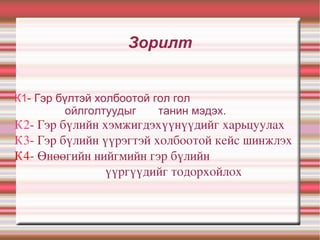 Зорилт К1 - Гэр бүлтэй холбоотой гол гол  ойлголтуудыг  танин мэдэх. К2 - Гэр бүлийн хэмжигдэхүүнүүдийг харьцуулах К3 - Гэр бүлийн үүрэгтэй холбоотой кейс шинжлэх К4 - Өнөөгийн нийгмийн гэр бүлийн  үүргүүдийг тодорхойлох 