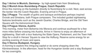 Day 1 Arrive in Munich, Germany– by high-speed train from Strasbourg. 
Day 2 Munich Area–Nuremberg–Prague, Czech Republic 
Drive this morning on the Autobahn directly to Nuremberg for a visit. Next, east across 
the border into the Czech Republic. Evening arrival in Prague. 
Day 3 Prague The wealth of gothic and baroque architecture perhaps inspired 
Dvorak and Smetana, both Prague composers. The included guided sightseeing 
features landmarks such as the Jewish Quarter, Charles Bridge, and the Old Town 
Square with the Astronomical Clock. 
Day 4 Prague–Vienna, Austria 
This morning, motor from Bohemia into Moravia and continue southeast for a few 
more miles before crossing into Austria. Arrive in Vienna to enjoy an afternoon of 
sightseeing. Start with a tour featuring the State Opera, Parliament, and the Town Hall. 
Stop for a stroll in Heroes’ Square to view the Hofburg. Reserve some energy for an 
exciting evening of music and opera. 
Day 5 Vienna–Budapest, Hungary 
A morning to explore this intriguing capital or do some shopping down the 
Kärntnerstrasse. In the afternoon, head for the Hungarian border and a stay Budapest 
for two overnights. 
 