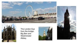 The London Eye 
from the bridge; 
Big Ben and 
Westminster 
Abbey. 
 