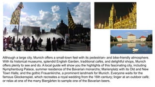 Although a large city, Munich offers a small-town feel with its pedestrian- and bike-friendly atmosphere. 
With its historical museums, splendid English Garden, traditional cafés, and delightful shops, Munich 
offers plenty to see and do. A local guide will show you the highlights of this fascinating city, including 
Nymphenburg Palace, summer residence of the Bavarian monarchs; Marienplatz with its Old and New 
Town Halls; and the gothic Frauenkirche, a prominent landmark for Munich. Everyone waits for the 
famous Glockenspiel, which recreates a royal wedding from the 16th century; linger at an outdoor café; 
or relax at one of the many Biergärten to sample one of the Bavarian beers. 
 