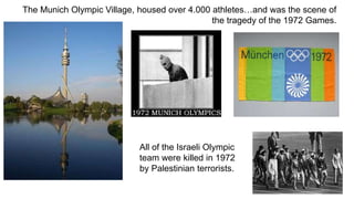 The Munich Olympic Village, housed over 4.000 athletes…and was the scene of 
the tragedy of the 1972 Games. 
All of the Israeli Olympic 
team were killed in 1972 
by Palestinian terrorists. 
 