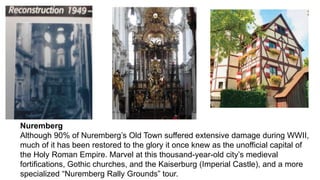 Nuremberg 
Although 90% of Nuremberg’s Old Town suffered extensive damage during WWII, 
much of it has been restored to the glory it once knew as the unofficial capital of 
the Holy Roman Empire. Marvel at this thousand-year-old city’s medieval 
fortifications, Gothic churches, and the Kaiserburg (Imperial Castle), and a more 
specialized “Nuremberg Rally Grounds” tour. 
 