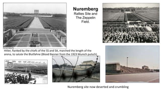 Nuremberg 
Rallies Site and 
The Zeppelin 
Field. 
Hitler, flanked by the chiefs of the SS and SA, marched the length of the 
arena, to salute the Blutfahne (Blood Banner from the 1923 Munich putsch) 
Nuremberg site now deserted and crumbling 
 