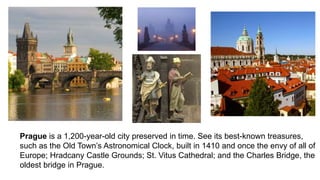 Prague is a 1,200-year-old city preserved in time. See its best-known treasures, 
such as the Old Town’s Astronomical Clock, built in 1410 and once the envy of all of 
Europe; Hradcany Castle Grounds; St. Vitus Cathedral; and the Charles Bridge, the 
oldest bridge in Prague. 
 