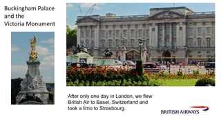 After only one day in London, we flew 
British Air to Basel, Switzerland and 
took a limo to Strasbourg. 
Buckingham Palace 
and the 
Victoria Monument 
 