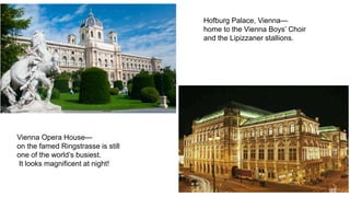 Hofburg Palace, Vienna— 
home to the Vienna Boys’ Choir 
and the Lipizzaner stallions. 
Vienna Opera House— 
on the famed Ringstrasse is still 
one of the world’s busiest. 
It looks magnificent at night! 
 