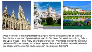 Once the center of the mighty Habsburg Empire, Austria’s magical capital on the blue 
Danube is a showcase of gilded architecture. St. Stephen’s Cathedral, the Hofburg Palace, 
the Opera House —plus, many other sights were seen. We strolled through the delightful 
pedestrian Kärntnerstrasse, and enjoyed a piece of decadent Sachertorte and Apfelstrudel 
in a classic Viennese coffee house. A concert was available that night. 
 