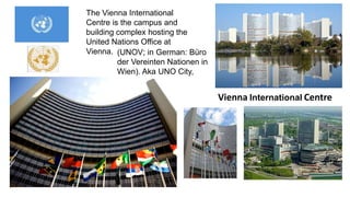 The Vienna International 
Centre is the campus and 
building complex hosting the 
United Nations Office at 
Vienna. 
Vienna International Centre 
(UNOV; in German: Büro 
der Vereinten Nationen in 
Wien). Aka UNO City, 
 