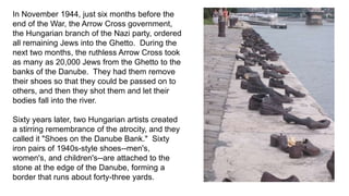 In November 1944, just six months before the 
end of the War, the Arrow Cross government, 
the Hungarian branch of the Nazi party, ordered 
all remaining Jews into the Ghetto. During the 
next two months, the ruthless Arrow Cross took 
as many as 20,000 Jews from the Ghetto to the 
banks of the Danube. They had them remove 
their shoes so that they could be passed on to 
others, and then they shot them and let their 
bodies fall into the river. 
Sixty years later, two Hungarian artists created 
a stirring remembrance of the atrocity, and they 
called it "Shoes on the Danube Bank." Sixty 
iron pairs of 1940s-style shoes--men's, 
women's, and children's--are attached to the 
stone at the edge of the Danube, forming a 
border that runs about forty-three yards. 
 