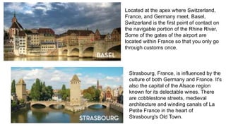 Located at the apex where Switzerland, 
France, and Germany meet, Basel, 
Switzerland is the first point of contact on 
the navigable portion of the Rhine River. 
Some of the gates of the airport are 
located within France so that you only go 
through customs once. 
Strasbourg, France, is influenced by the 
culture of both Germany and France. It's 
also the capital of the Alsace region 
known for its delectable wines. There 
are cobblestone streets, medieval 
architecture and winding canals of La 
Petite France in the heart of 
Strasbourg's Old Town. 
 