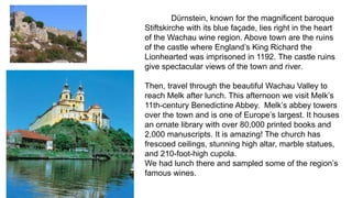 Dürnstein, known for the magnificent baroque 
Stiftskirche with its blue façade, lies right in the heart 
of the Wachau wine region. Above town are the ruins 
of the castle where England’s King Richard the 
Lionhearted was imprisoned in 1192. The castle ruins 
give spectacular views of the town and river. 
Then, travel through the beautiful Wachau Valley to 
reach Melk after lunch. This afternoon we visit Melk’s 
11th-century Benedictine Abbey. Melk’s abbey towers 
over the town and is one of Europe’s largest. It houses 
an ornate library with over 80,000 printed books and 
2,000 manuscripts. It is amazing! The church has 
frescoed ceilings, stunning high altar, marble statues, 
and 210-foot-high cupola. 
We had lunch there and sampled some of the region’s 
famous wines. 
 