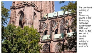 The dominant 
building of 
the 
Strasbourg 
skyline is the 
Strasbourg 
Cathedral, 
built between 
1176 and 
1439. At 466 
feet tall, it 
was the 
tallest 
building in 
the world 
until 1874. 
 