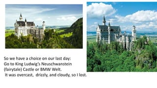 So we have a choice on our last day: 
Go to King Ludwig’s Neuschwanstein 
(fairytale) Castle or BMW Welt. 
It was overcast, drizzly, and cloudy, so I lost. 
 