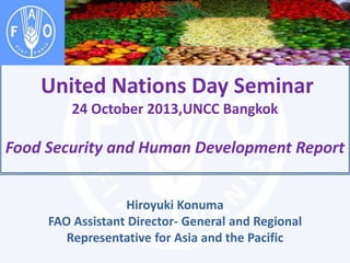 United Nations Day Seminar
24 October 2013,UNCC Bangkok

Food Security and Human Development Report
Hiroyuki Konuma
FAO Assistant Director- General and Regional
Representative for Asia and the Pacific

 