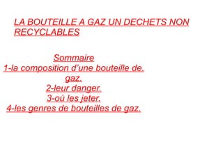 LA BOUTEILLE A GAZ UN DECHETS NON RECYCLABLES Sommaire 1-la composition d’une bouteille de. gaz. 2-leur danger. 3-où les jeter. 4-les genres de bouteilles de gaz. 