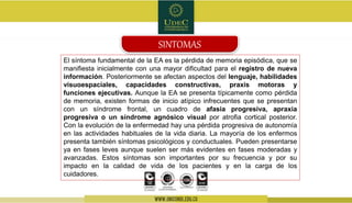 El síntoma fundamental de la EA es la pérdida de memoria episódica, que se
manifiesta inicialmente con una mayor dificultad para el registro de nueva
información. Posteriormente se afectan aspectos del lenguaje, habilidades
visuoespaciales, capacidades constructivas, praxis motoras y
funciones ejecutivas. Aunque la EA se presenta típicamente como pérdida
de memoria, existen formas de inicio atípico infrecuentes que se presentan
con un síndrome frontal, un cuadro de afasia progresiva, apraxia
progresiva o un síndrome agnósico visual por atrofia cortical posterior.
Con la evolución de la enfermedad hay una pérdida progresiva de autonomía
en las actividades habituales de la vida diaria. La mayoría de los enfermos
presenta también síntomas psicológicos y conductuales. Pueden presentarse
ya en fases leves aunque suelen ser más evidentes en fases moderadas y
avanzadas. Estos síntomas son importantes por su frecuencia y por su
impacto en la calidad de vida de los pacientes y en la carga de los
cuidadores.
SINTOMAS
 