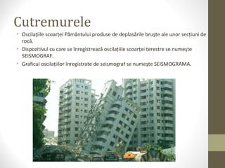 Cutremurele
• Oscilaţiile scoarţei Pământului produse de deplasările bruşte ale unor secţiuni de
rocă.
• Dispozitivul cu care se înregistrează oscilaţiile scoarţei terestre se numeşte
SEISMOGRAF.
• Graficul oscilaţiilor înregistrate de seismograf se numeşte SEISMOGRAMA.
 