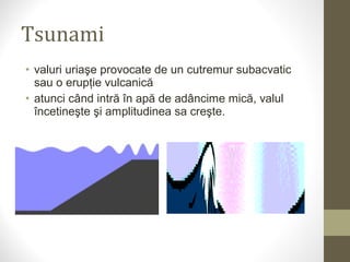 • valuri uriaşe provocate de un cutremur subacvatic
sau o erupţie vulcanică
• atunci când intră în apă de adâncime mică, valul
încetineşte şi amplitudinea sa creşte.
Tsunami
 