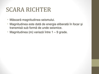 SCARA RICHTER
• Măsoară magnitudinea seismului.
• Magnitudinea este dată de energia eliberată în focar şi
transmisă sub formă de unde seismice.
• Magnitudinea (m) variază între 1 – 9 grade.
 