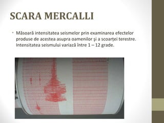SCARA MERCALLI
• Măsoară intensitatea seismelor prin examinarea efectelor
produse de acestea asupra oamenilor şi a scoarţei terestre.
Intensitatea seismului variază între 1 – 12 grade.
 