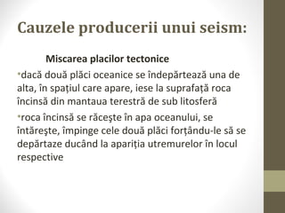 Cauzele producerii unui seism:
Miscarea placilor tectonice
•dacă două plăci oceanice se îndepărtează una de
alta, în spaţiul care apare, iese la suprafaţă roca
încinsă din mantaua terestră de sub litosferă
•roca încinsă se răceşte în apa oceanului, se
întăreşte, împinge cele două plăci forţându-le să se
depărtaze ducând la apariţia utremurelor în locul
respective
 