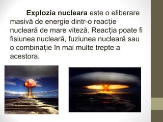 Explozia nucleara este o eliberare
masivă de energie dintr-o reac ieț
nucleară de mare viteză. Reac ia poate fiț
fisiunea nucleară, fuziunea nucleară sau
o combina ie în mai multe trepte aț
acestora.
 
