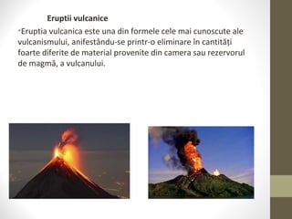 Eruptii vulcanice
•Eruptia vulcanica este una din formele cele mai cunoscute ale
vulcanismului, anifestându-se printr-o eliminare în cantități
foarte diferite de material provenite din camera sau rezervorul
de magmă, a vulcanului.
 