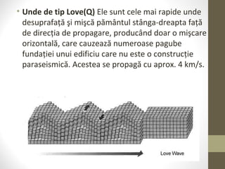 • Unde de tip Love(Q) Ele sunt cele mai rapide unde
desuprafaţă şi mişcă pământul stânga-dreapta faţă
de direcţia de propagare, producând doar o mişcare
orizontală, care cauzează numeroase pagube
fundaţiei unui edificiu care nu este o construcţie
paraseismică. Acestea se propagă cu aprox. 4 km/s.
 