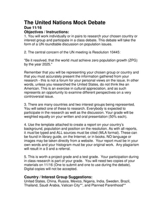 The United Nations Mock Debate
Due 11/16
Objectives / Instructions:
1. You will work individually or in pairs to research your chosen country or
interest group and participate in a class debate. This debate will take the
form of a UN roundtable discussion on population issues.
2. The central concern of the UN meeting is Resolution 10445:
"Be it resolved, that the world must achieve zero population growth (ZPG)
by the year 2025."
Remember that you will be representing your chosen group or country and
that you must accurately present the information gathered from your
research - this is not a forum for your personal views on the issue. In other
words, unless you researched the United States, do not think like an
American. This is an exercise in cultural appreciation, and as such
represents an opportunity to examine different perspectives on a very
controversial issue.
3. There are many countries and two interest groups being represented.
You will select one of these to research. Everybody is expected to
participate in the research as well as the discussion. Your grade will be
weighted equally on your written and oral presentation (50% each).
4. Use the template attached to create a report on your country’s
background, population and position on the resolution. As with all reports,
it must be typed and ALL sources must be cited (MLA format). These can
be found in library guide, on the Internet, or in books. NO language or
images may be taken directly from a website. Your report must be in your
own words and your histogram must be your original work. Any plagiarism
will result in a 0 and a referral.
5. This is worth a project grade and a test grade. Your participation during
in class research is part of your grade. You will need two copies of your
materials on 11/16 (One to submit and one to use during the debate).
Digital copies will not be accepted.
Country / Interest Group Suggestions:
United States, China, Russia, Mexico, Nigeria, India, Sweden, Brazil,
Thailand, Saudi Arabia, Vatican City**, and Planned Parenthood**
 